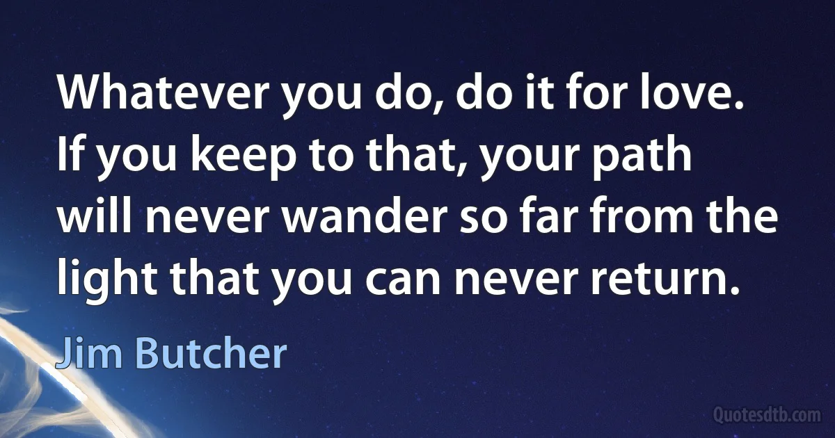 Whatever you do, do it for love. If you keep to that, your path will never wander so far from the light that you can never return. (Jim Butcher)