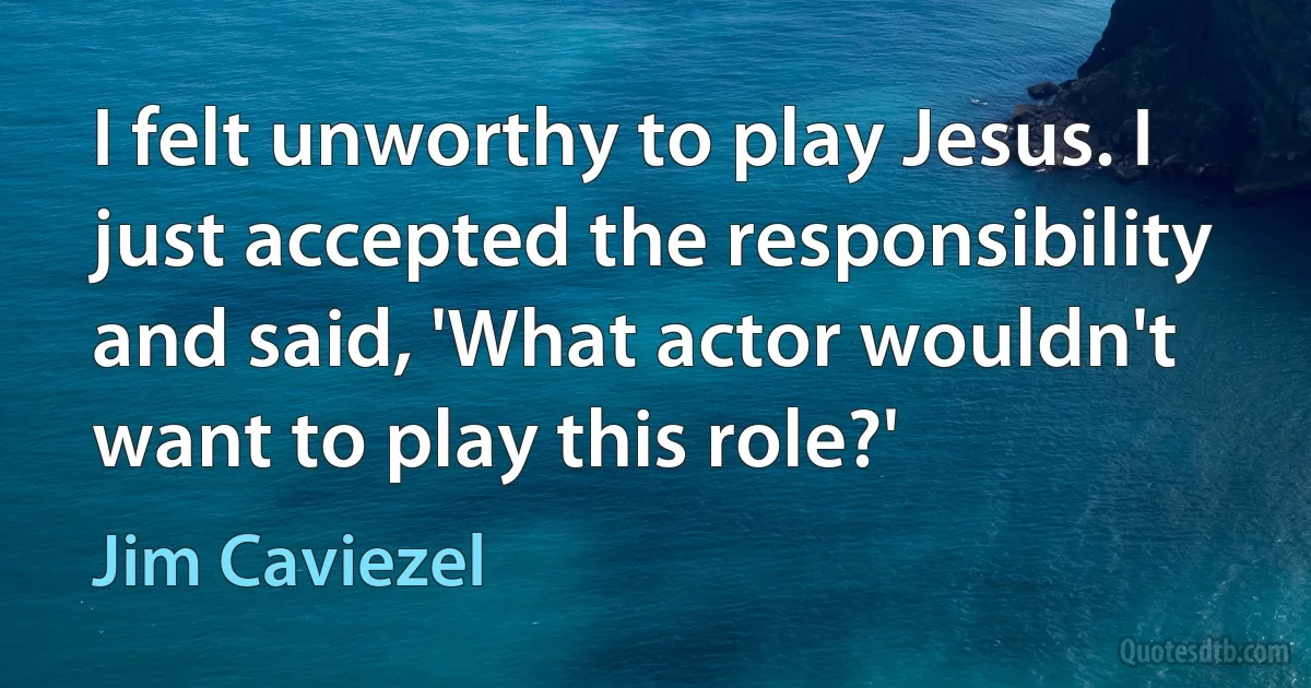 I felt unworthy to play Jesus. I just accepted the responsibility and said, 'What actor wouldn't want to play this role?' (Jim Caviezel)