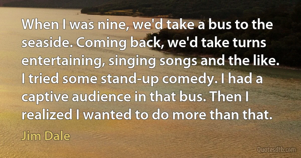 When I was nine, we'd take a bus to the seaside. Coming back, we'd take turns entertaining, singing songs and the like. I tried some stand-up comedy. I had a captive audience in that bus. Then I realized I wanted to do more than that. (Jim Dale)