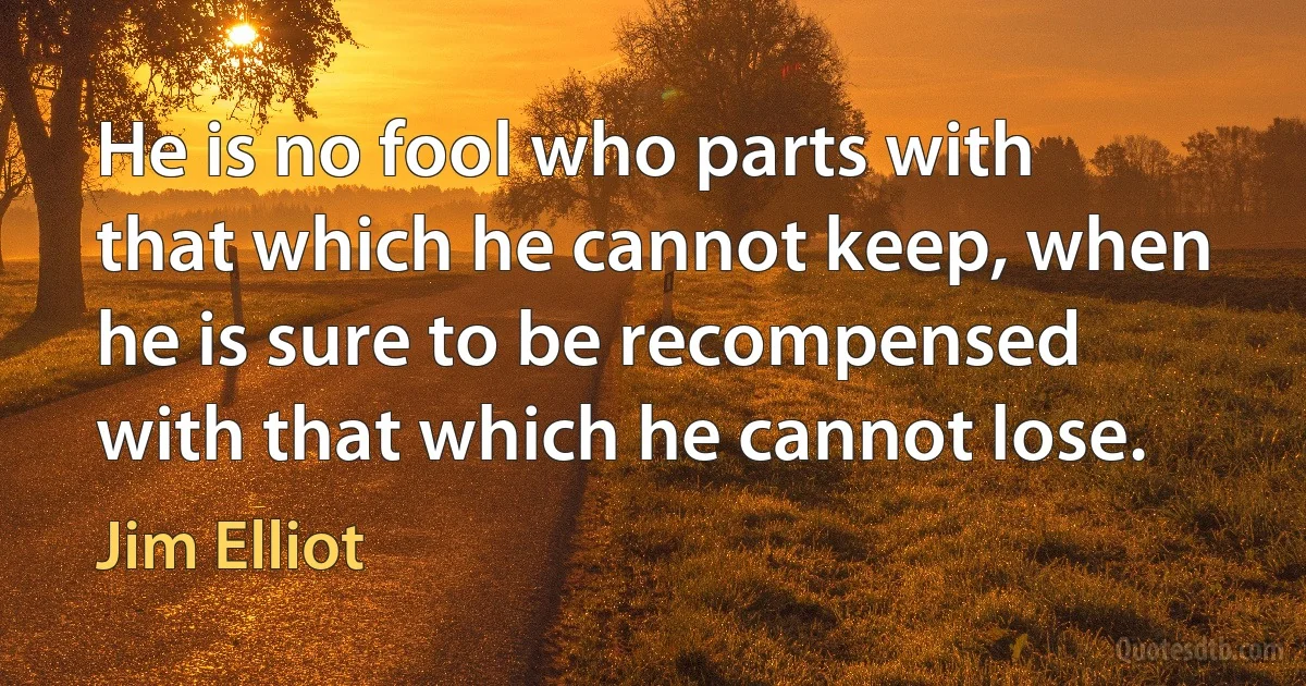 He is no fool who parts with that which he cannot keep, when he is sure to be recompensed with that which he cannot lose. (Jim Elliot)