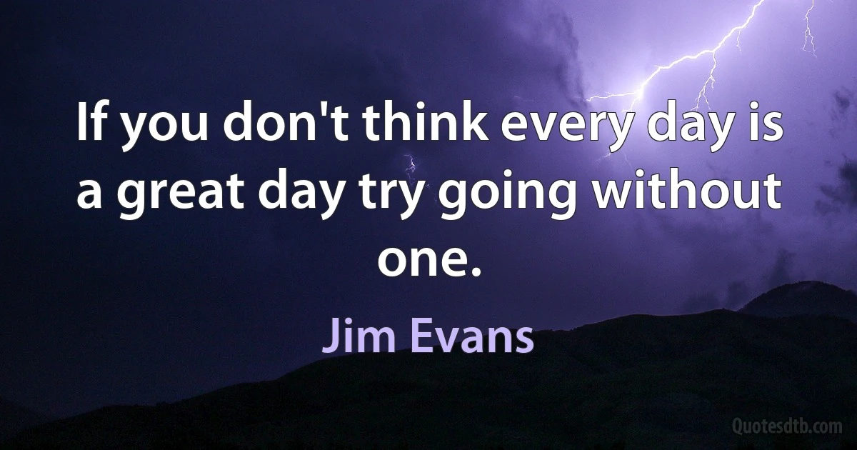 If you don't think every day is a great day try going without one. (Jim Evans)