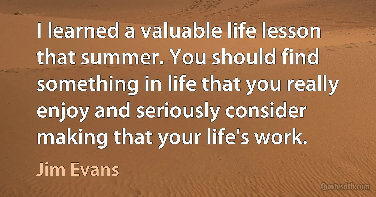 I learned a valuable life lesson that summer. You should find something in life that you really enjoy and seriously consider making that your life's work. (Jim Evans)