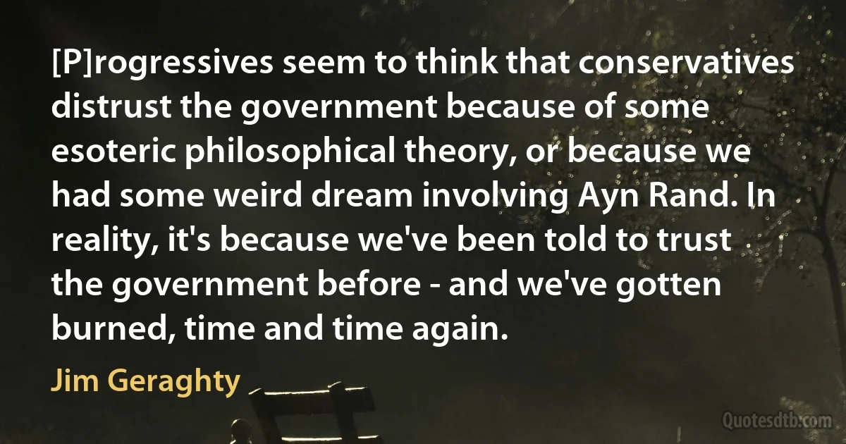 [P]rogressives seem to think that conservatives distrust the government because of some esoteric philosophical theory, or because we had some weird dream involving Ayn Rand. In reality, it's because we've been told to trust the government before - and we've gotten burned, time and time again. (Jim Geraghty)