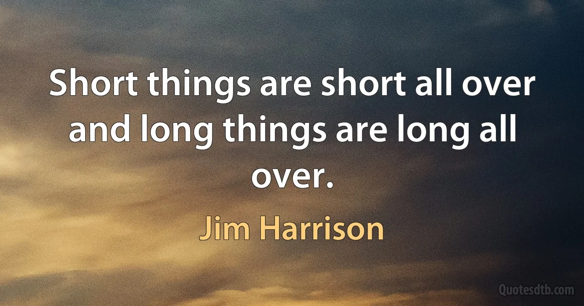 Short things are short all over and long things are long all over. (Jim Harrison)