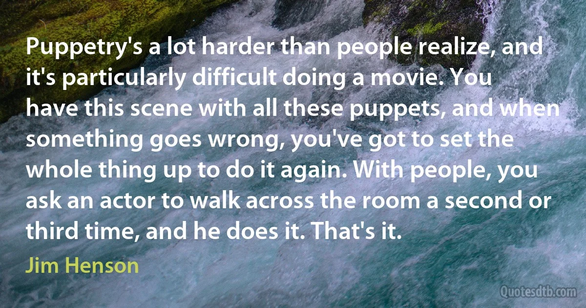 Puppetry's a lot harder than people realize, and it's particularly difficult doing a movie. You have this scene with all these puppets, and when something goes wrong, you've got to set the whole thing up to do it again. With people, you ask an actor to walk across the room a second or third time, and he does it. That's it. (Jim Henson)