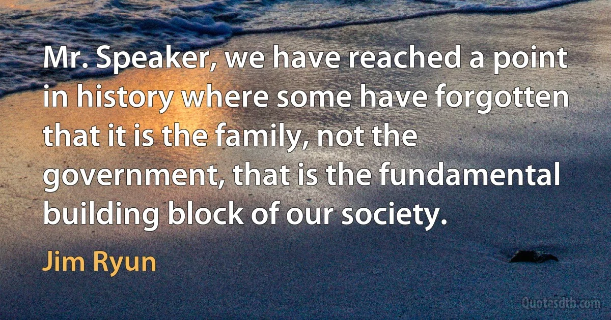 Mr. Speaker, we have reached a point in history where some have forgotten that it is the family, not the government, that is the fundamental building block of our society. (Jim Ryun)