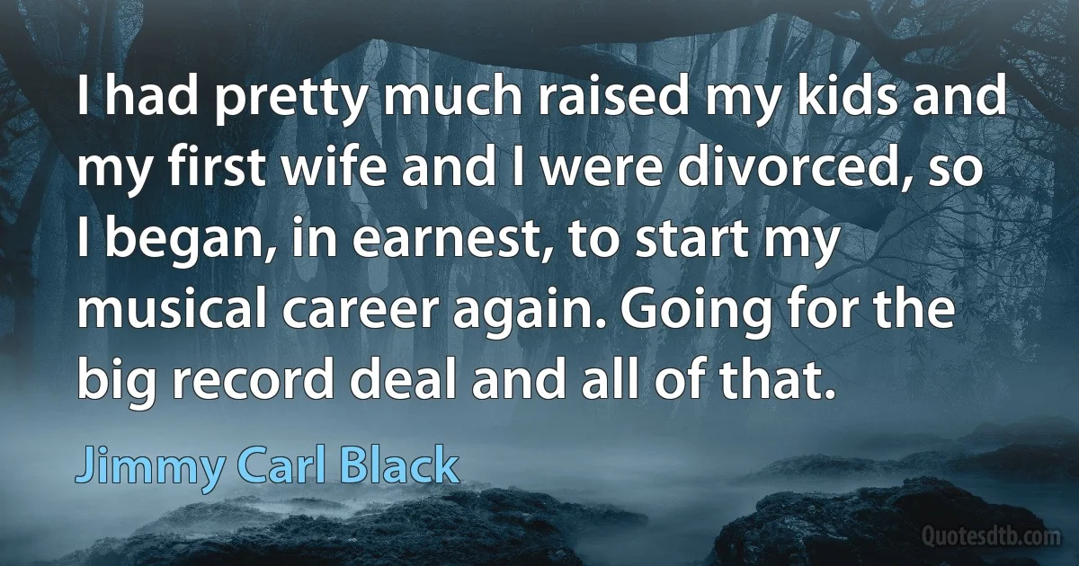 I had pretty much raised my kids and my first wife and I were divorced, so I began, in earnest, to start my musical career again. Going for the big record deal and all of that. (Jimmy Carl Black)