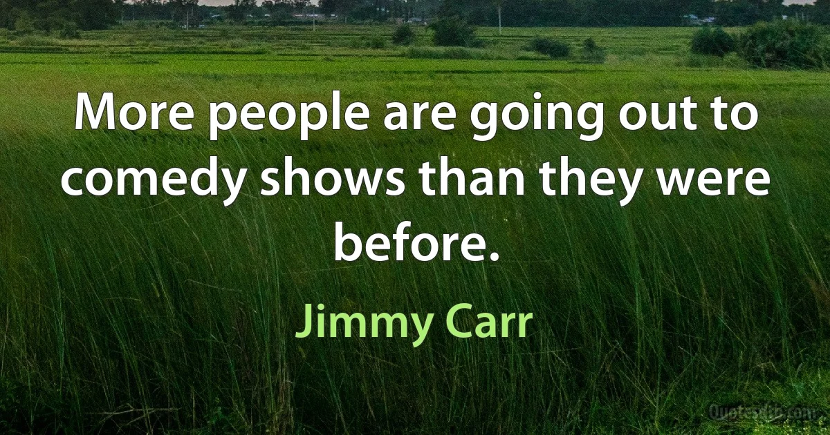 More people are going out to comedy shows than they were before. (Jimmy Carr)