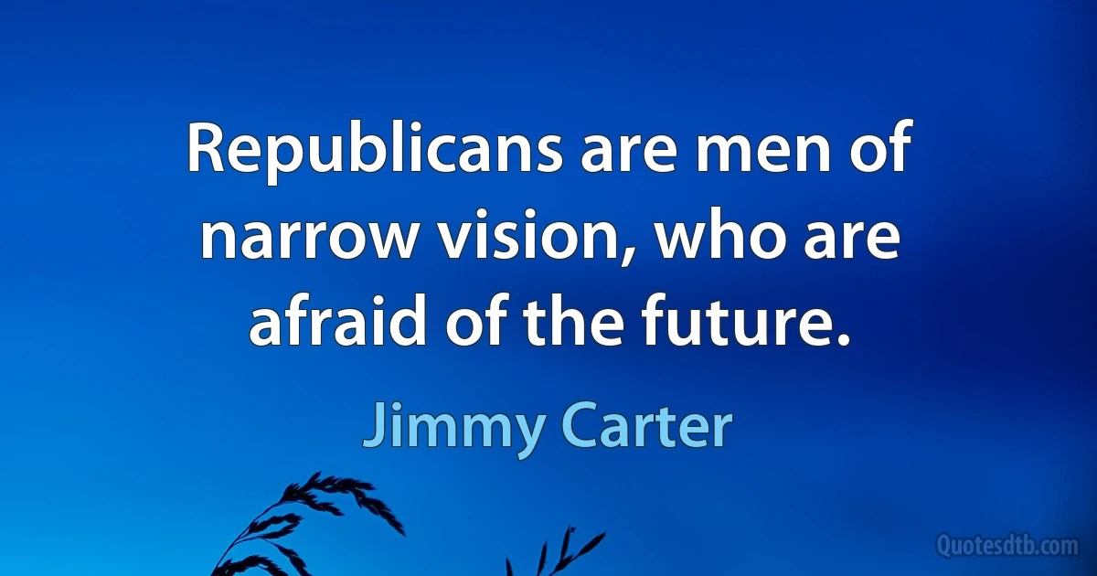 Republicans are men of narrow vision, who are afraid of the future. (Jimmy Carter)