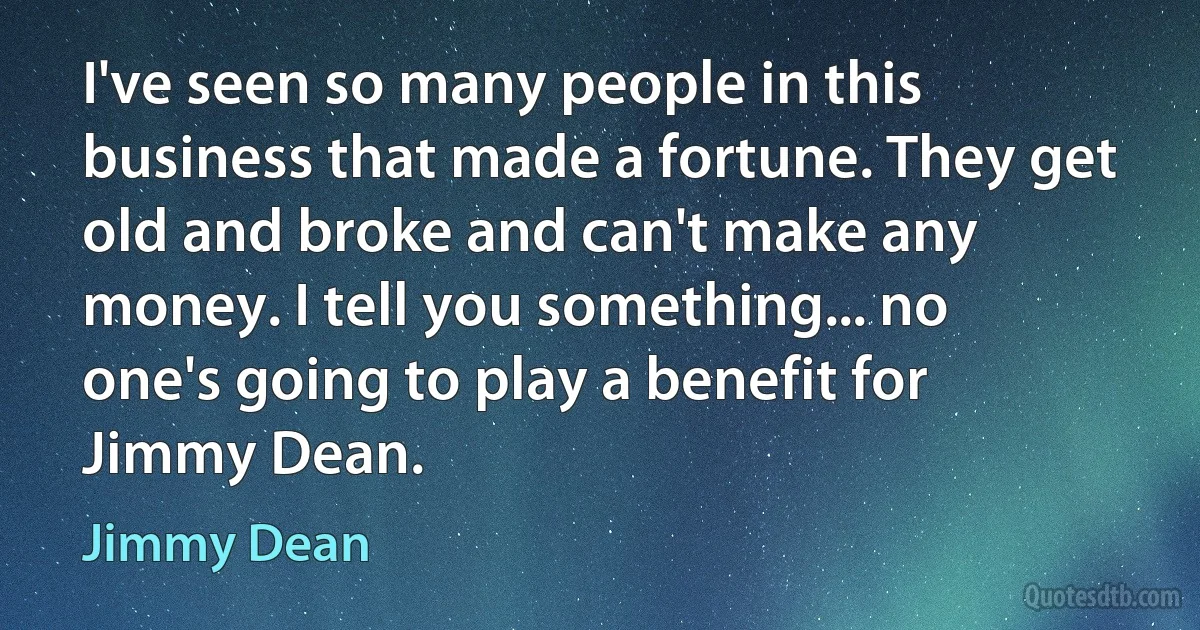 I've seen so many people in this business that made a fortune. They get old and broke and can't make any money. I tell you something... no one's going to play a benefit for Jimmy Dean. (Jimmy Dean)