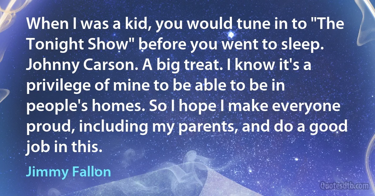 When I was a kid, you would tune in to "The Tonight Show" before you went to sleep. Johnny Carson. A big treat. I know it's a privilege of mine to be able to be in people's homes. So I hope I make everyone proud, including my parents, and do a good job in this. (Jimmy Fallon)