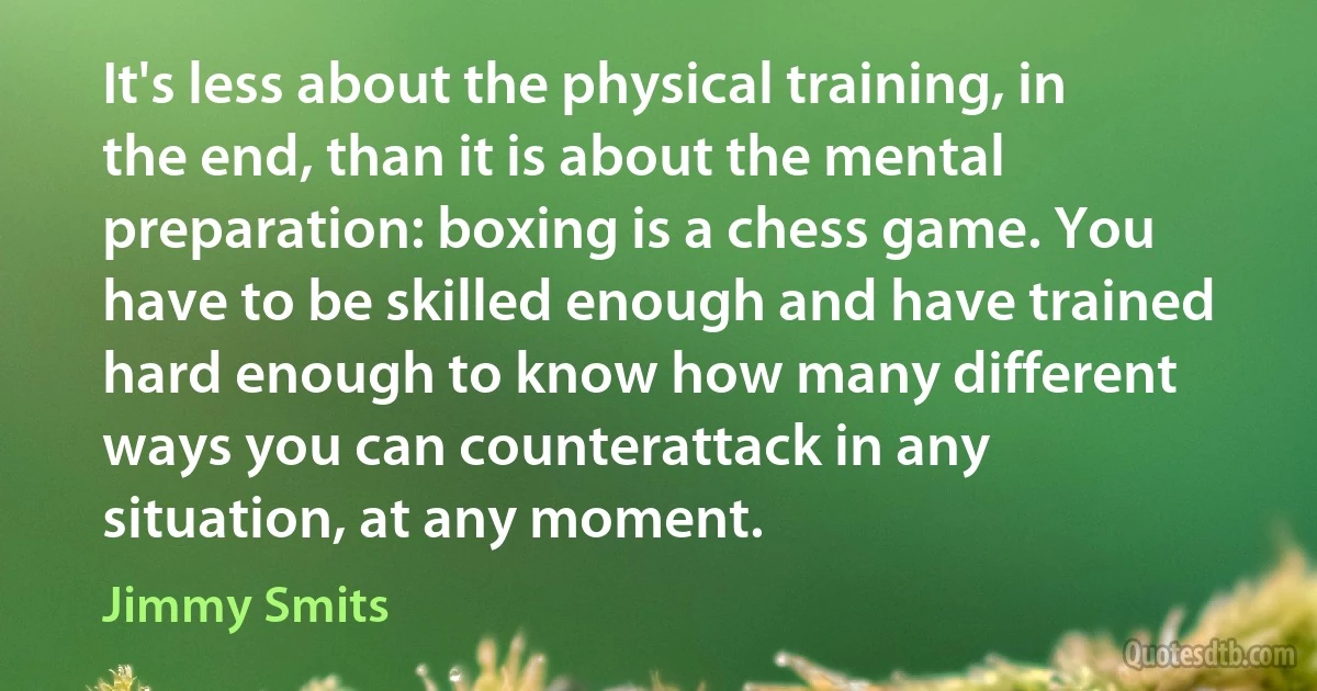 It's less about the physical training, in the end, than it is about the mental preparation: boxing is a chess game. You have to be skilled enough and have trained hard enough to know how many different ways you can counterattack in any situation, at any moment. (Jimmy Smits)