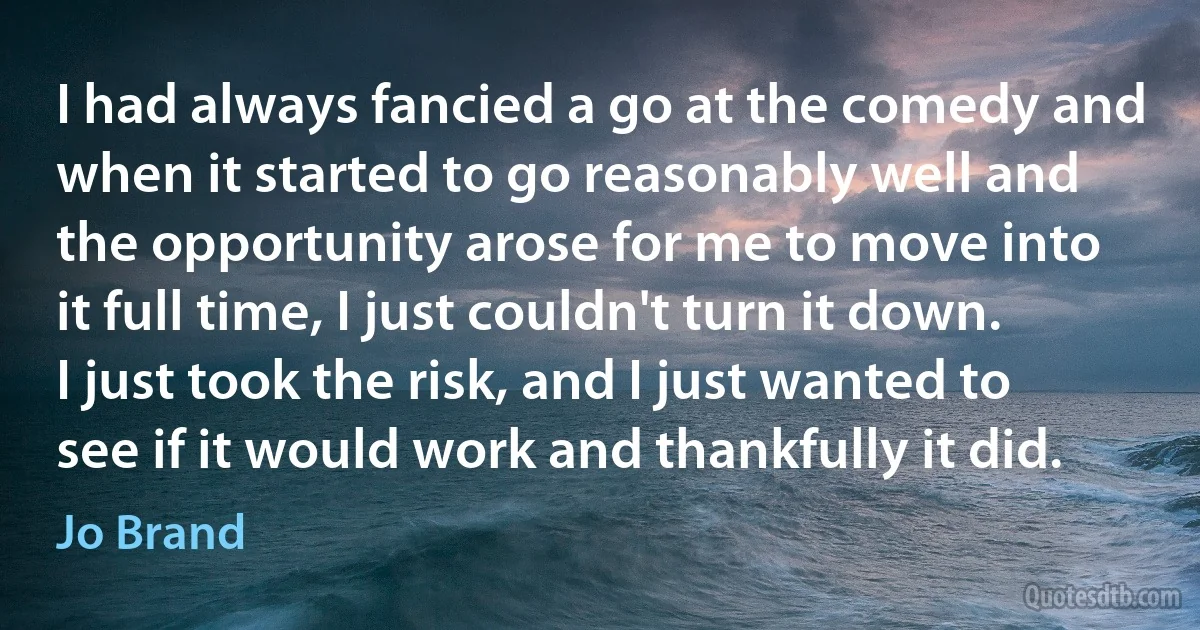 I had always fancied a go at the comedy and when it started to go reasonably well and the opportunity arose for me to move into it full time, I just couldn't turn it down. I just took the risk, and I just wanted to see if it would work and thankfully it did. (Jo Brand)