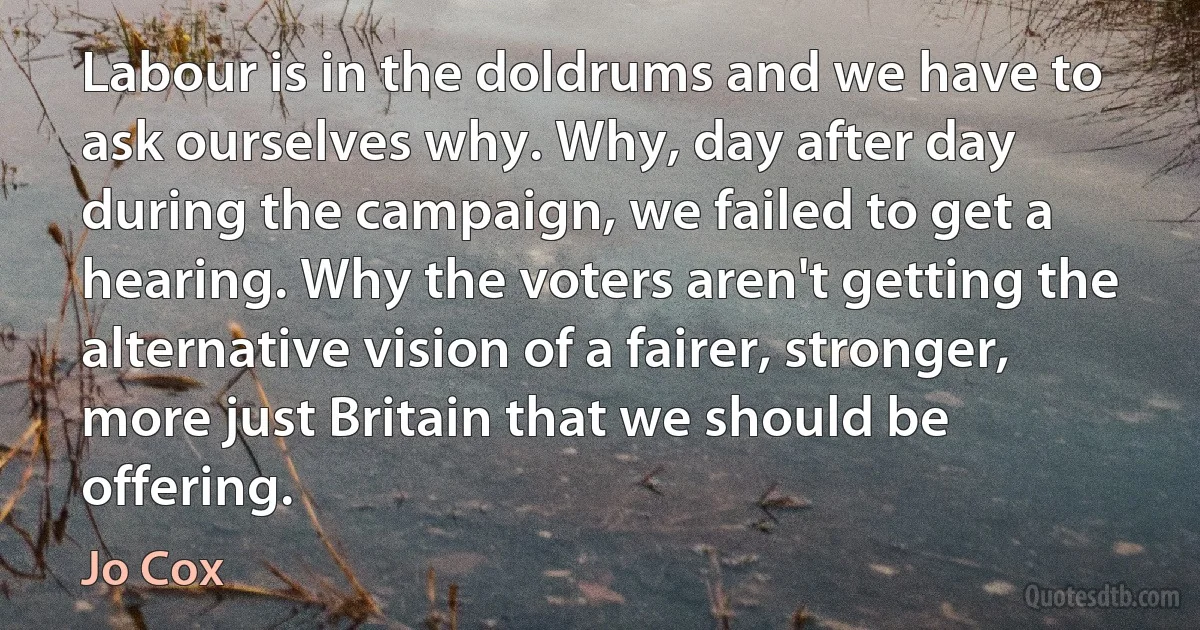 Labour is in the doldrums and we have to ask ourselves why. Why, day after day during the campaign, we failed to get a hearing. Why the voters aren't getting the alternative vision of a fairer, stronger, more just Britain that we should be offering. (Jo Cox)