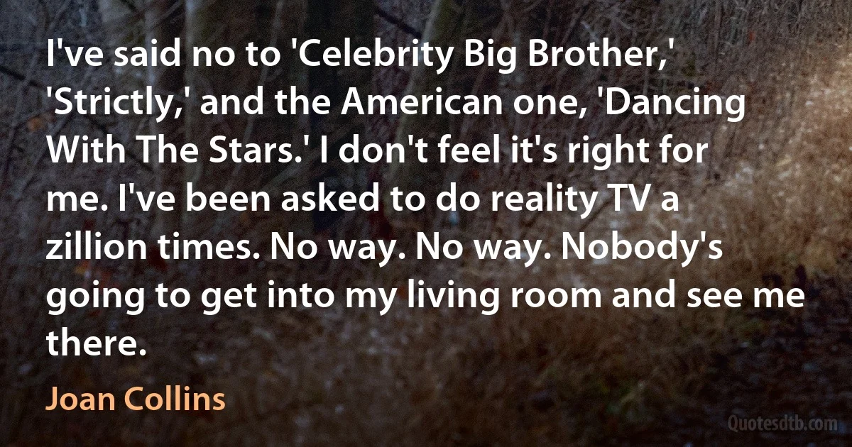 I've said no to 'Celebrity Big Brother,' 'Strictly,' and the American one, 'Dancing With The Stars.' I don't feel it's right for me. I've been asked to do reality TV a zillion times. No way. No way. Nobody's going to get into my living room and see me there. (Joan Collins)