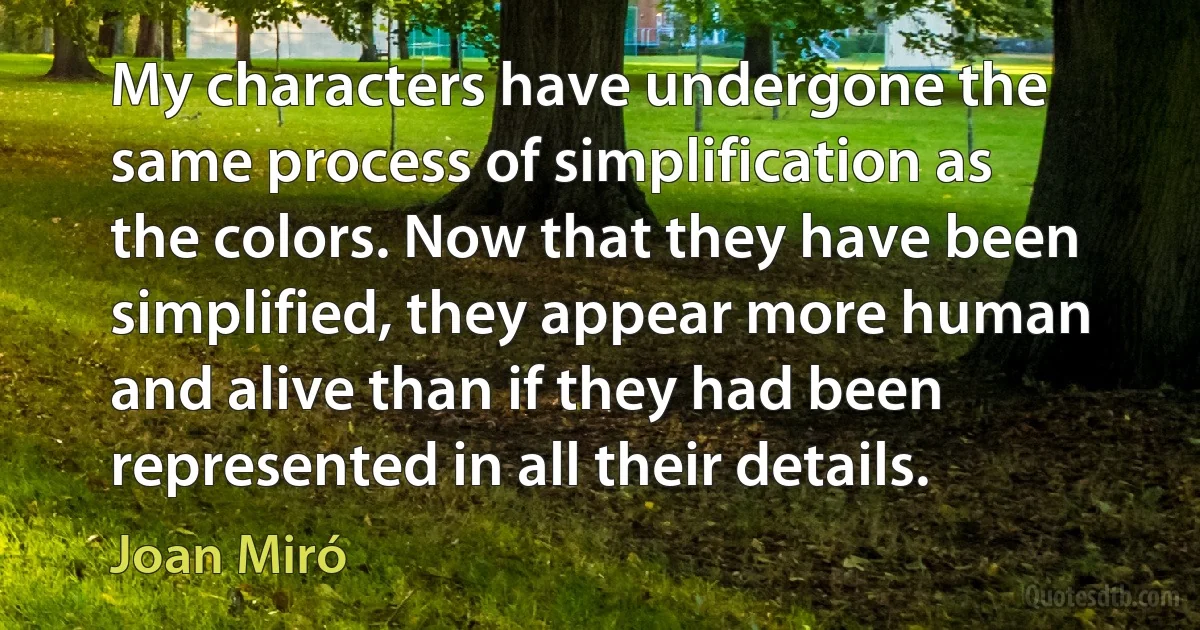 My characters have undergone the same process of simplification as the colors. Now that they have been simplified, they appear more human and alive than if they had been represented in all their details. (Joan Miró)