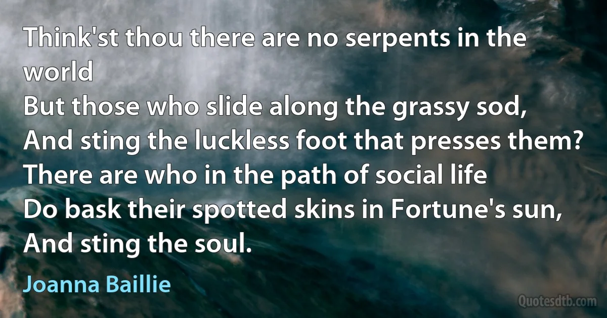 Think'st thou there are no serpents in the world
But those who slide along the grassy sod,
And sting the luckless foot that presses them?
There are who in the path of social life
Do bask their spotted skins in Fortune's sun,
And sting the soul. (Joanna Baillie)