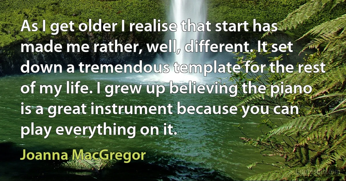 As I get older I realise that start has made me rather, well, different. It set down a tremendous template for the rest of my life. I grew up believing the piano is a great instrument because you can play everything on it. (Joanna MacGregor)