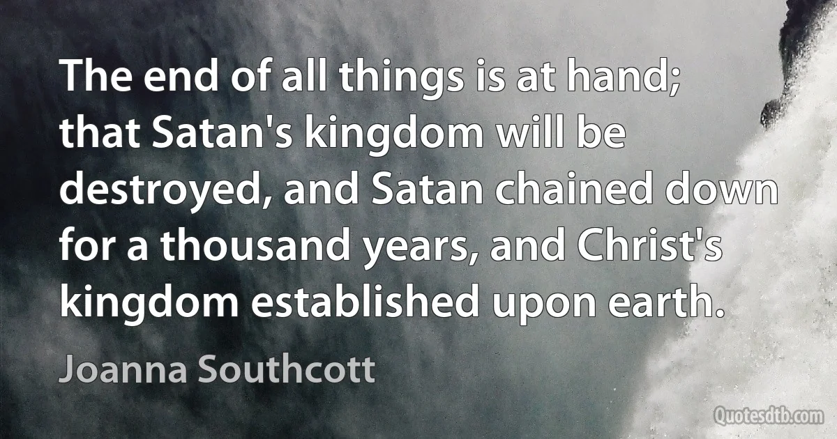 The end of all things is at hand; that Satan's kingdom will be destroyed, and Satan chained down for a thousand years, and Christ's kingdom established upon earth. (Joanna Southcott)