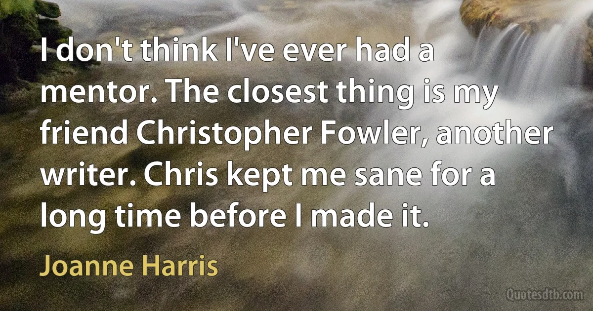 I don't think I've ever had a mentor. The closest thing is my friend Christopher Fowler, another writer. Chris kept me sane for a long time before I made it. (Joanne Harris)