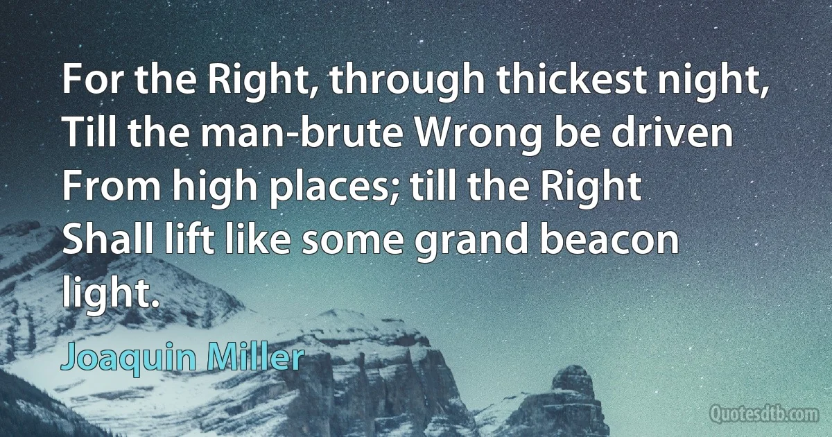 For the Right, through thickest night,
Till the man-brute Wrong be driven
From high places; till the Right
Shall lift like some grand beacon light. (Joaquin Miller)