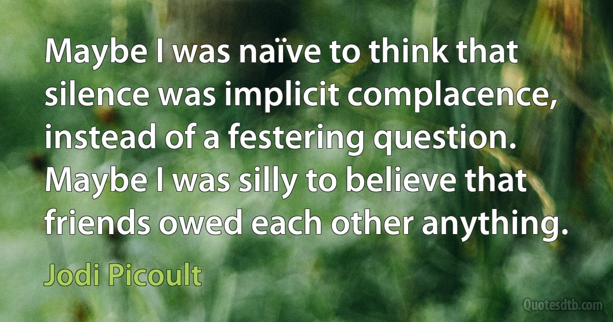 Maybe I was naïve to think that silence was implicit complacence, instead of a festering question. Maybe I was silly to believe that friends owed each other anything. (Jodi Picoult)