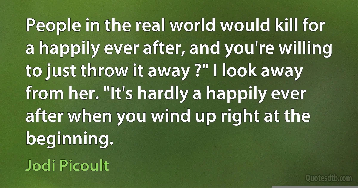 People in the real world would kill for a happily ever after, and you're willing to just throw it away ?" I look away from her. "It's hardly a happily ever after when you wind up right at the beginning. (Jodi Picoult)