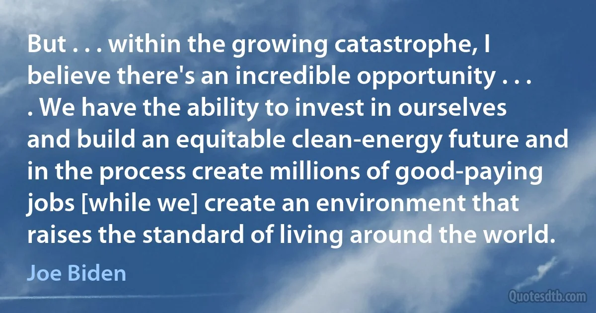 But . . . within the growing catastrophe, I believe there's an incredible opportunity . . . . We have the ability to invest in ourselves and build an equitable clean-energy future and in the process create millions of good-paying jobs [while we] create an environment that raises the standard of living around the world. (Joe Biden)