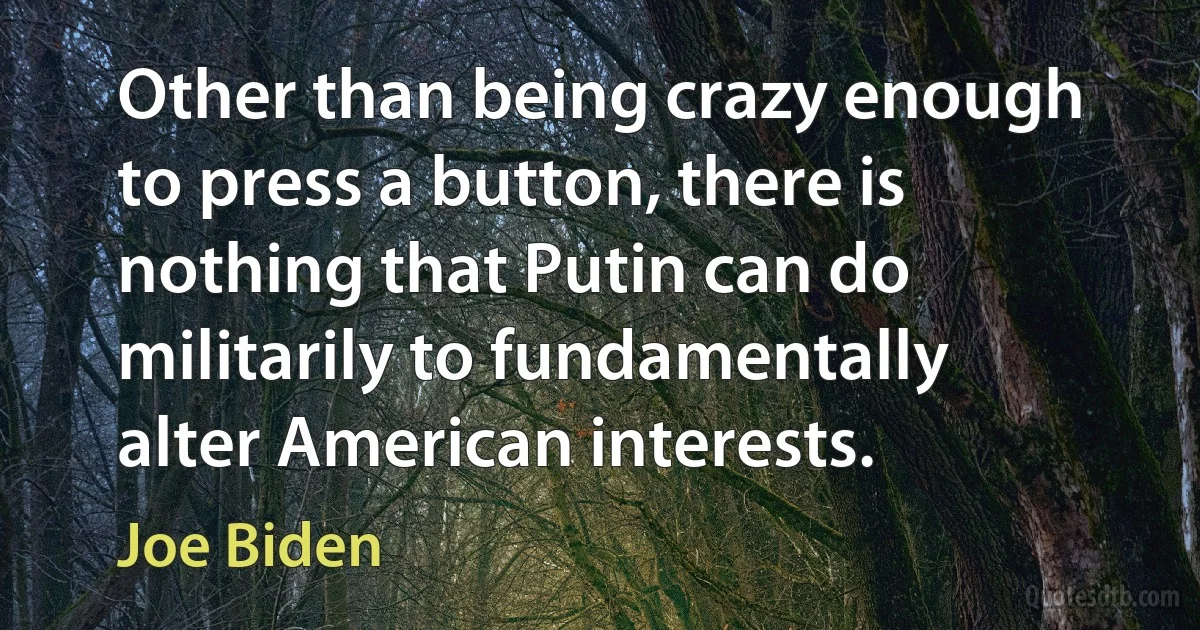 Other than being crazy enough to press a button, there is nothing that Putin can do militarily to fundamentally alter American interests. (Joe Biden)