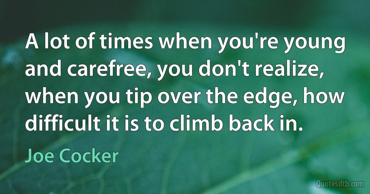 A lot of times when you're young and carefree, you don't realize, when you tip over the edge, how difficult it is to climb back in. (Joe Cocker)