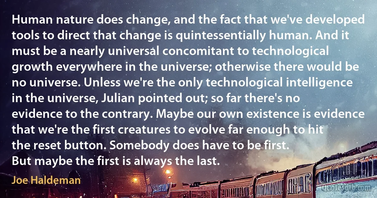 Human nature does change, and the fact that we've developed tools to direct that change is quintessentially human. And it must be a nearly universal concomitant to technological growth everywhere in the universe; otherwise there would be no universe. Unless we're the only technological intelligence in the universe, Julian pointed out; so far there's no evidence to the contrary. Maybe our own existence is evidence that we're the first creatures to evolve far enough to hit the reset button. Somebody does have to be first.
But maybe the first is always the last. (Joe Haldeman)