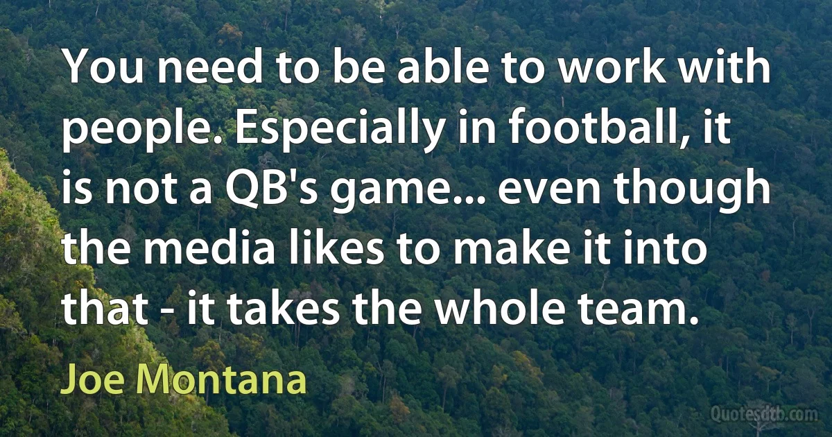 You need to be able to work with people. Especially in football, it is not a QB's game... even though the media likes to make it into that - it takes the whole team. (Joe Montana)