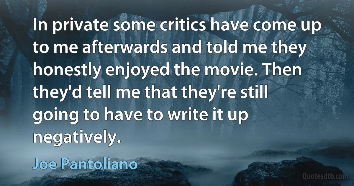 In private some critics have come up to me afterwards and told me they honestly enjoyed the movie. Then they'd tell me that they're still going to have to write it up negatively. (Joe Pantoliano)