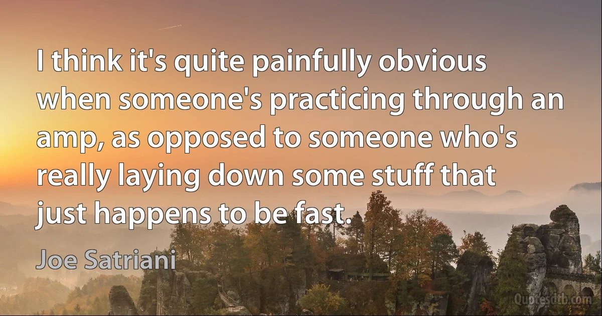 I think it's quite painfully obvious when someone's practicing through an amp, as opposed to someone who's really laying down some stuff that just happens to be fast. (Joe Satriani)