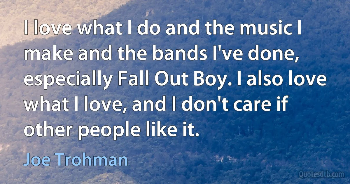 I love what I do and the music I make and the bands I've done, especially Fall Out Boy. I also love what I love, and I don't care if other people like it. (Joe Trohman)