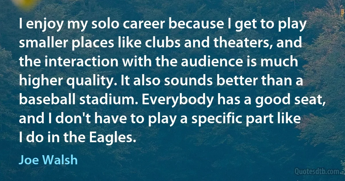 I enjoy my solo career because I get to play smaller places like clubs and theaters, and the interaction with the audience is much higher quality. It also sounds better than a baseball stadium. Everybody has a good seat, and I don't have to play a specific part like I do in the Eagles. (Joe Walsh)