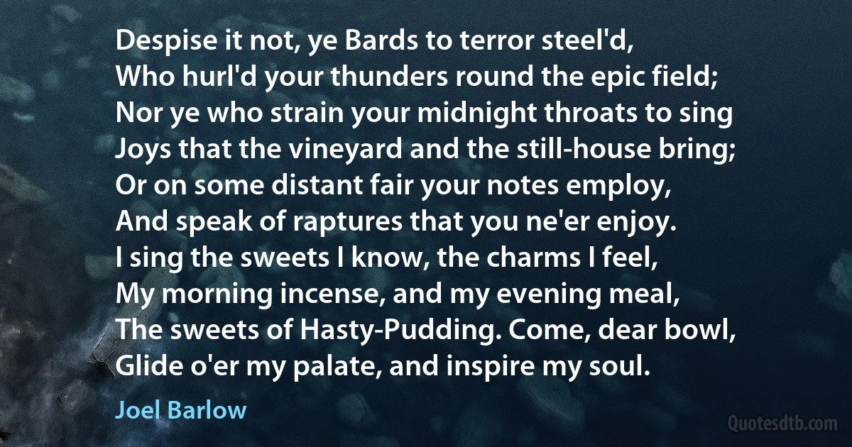 Despise it not, ye Bards to terror steel'd,
Who hurl'd your thunders round the epic field;
Nor ye who strain your midnight throats to sing
Joys that the vineyard and the still-house bring;
Or on some distant fair your notes employ,
And speak of raptures that you ne'er enjoy.
I sing the sweets I know, the charms I feel,
My morning incense, and my evening meal,
The sweets of Hasty-Pudding. Come, dear bowl,
Glide o'er my palate, and inspire my soul. (Joel Barlow)