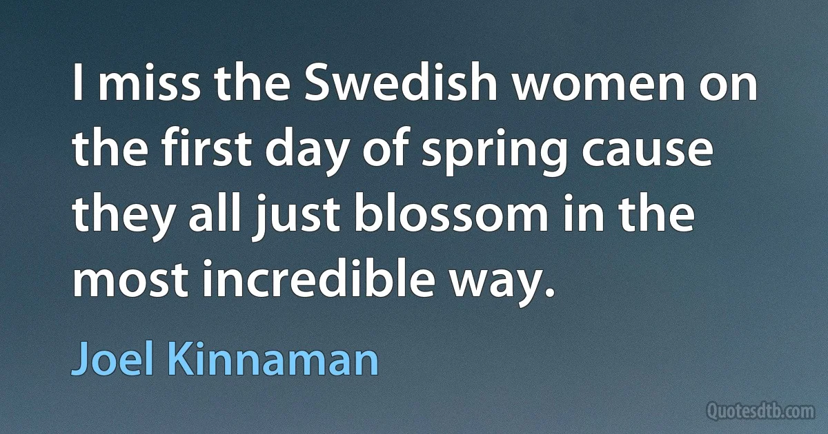 I miss the Swedish women on the first day of spring cause they all just blossom in the most incredible way. (Joel Kinnaman)