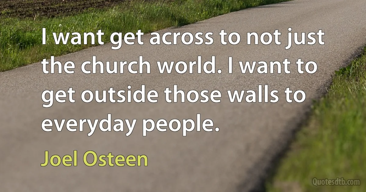 I want get across to not just the church world. I want to get outside those walls to everyday people. (Joel Osteen)