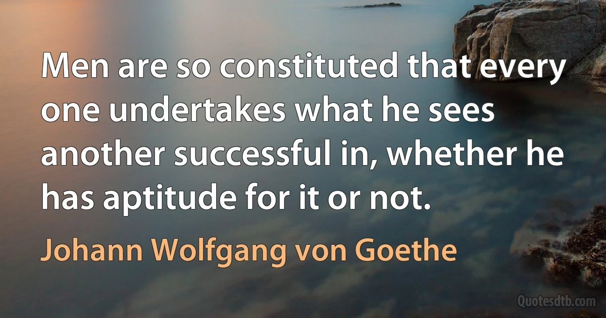 Men are so constituted that every one undertakes what he sees another successful in, whether he has aptitude for it or not. (Johann Wolfgang von Goethe)