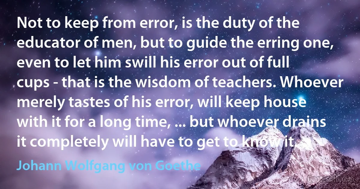 Not to keep from error, is the duty of the educator of men, but to guide the erring one, even to let him swill his error out of full cups - that is the wisdom of teachers. Whoever merely tastes of his error, will keep house with it for a long time, ... but whoever drains it completely will have to get to know it. (Johann Wolfgang von Goethe)