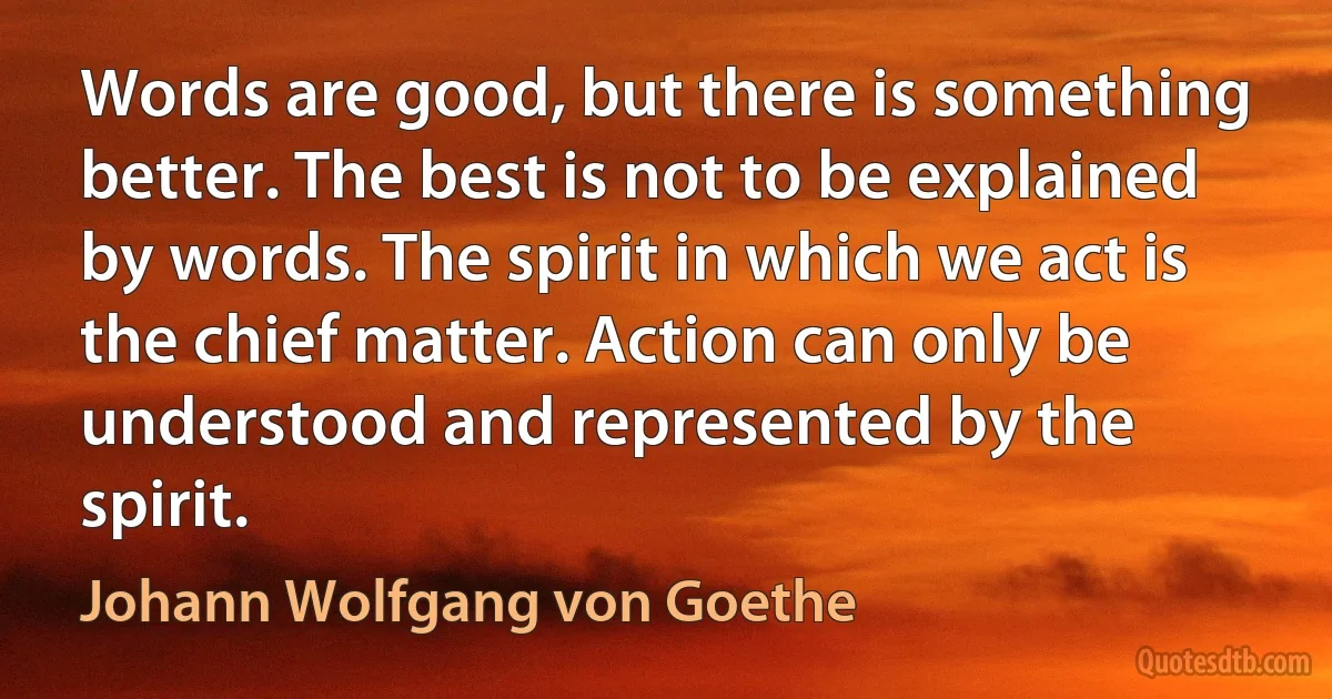 Words are good, but there is something better. The best is not to be explained by words. The spirit in which we act is the chief matter. Action can only be understood and represented by the spirit. (Johann Wolfgang von Goethe)