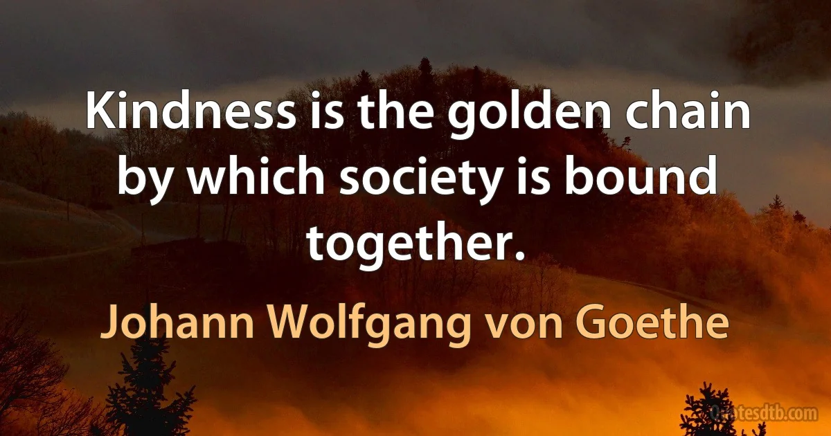 Kindness is the golden chain by which society is bound together. (Johann Wolfgang von Goethe)