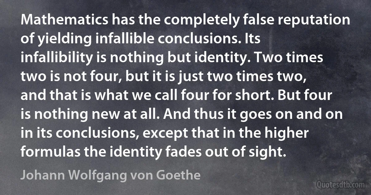 Mathematics has the completely false reputation of yielding infallible conclusions. Its infallibility is nothing but identity. Two times two is not four, but it is just two times two, and that is what we call four for short. But four is nothing new at all. And thus it goes on and on in its conclusions, except that in the higher formulas the identity fades out of sight. (Johann Wolfgang von Goethe)