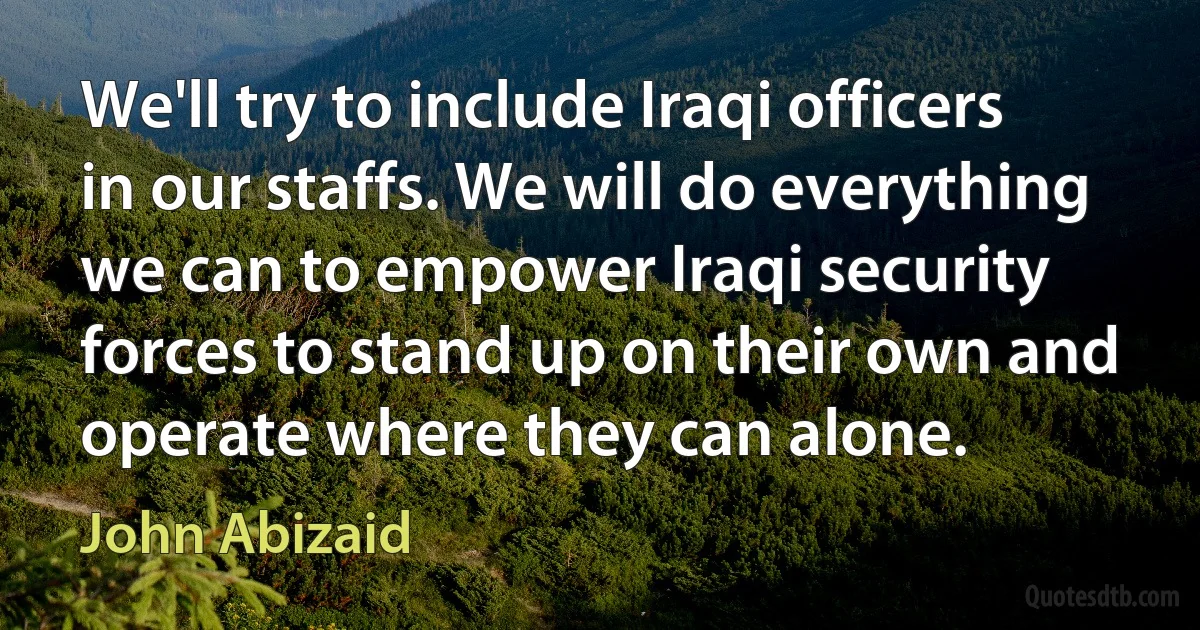 We'll try to include Iraqi officers in our staffs. We will do everything we can to empower Iraqi security forces to stand up on their own and operate where they can alone. (John Abizaid)