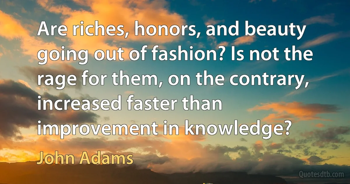 Are riches, honors, and beauty going out of fashion? Is not the rage for them, on the contrary, increased faster than improvement in knowledge? (John Adams)