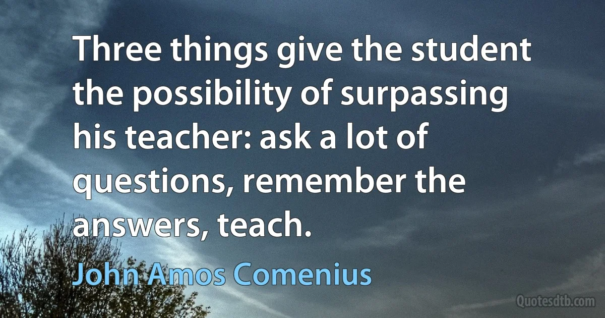 Three things give the student the possibility of surpassing his teacher: ask a lot of questions, remember the answers, teach. (John Amos Comenius)