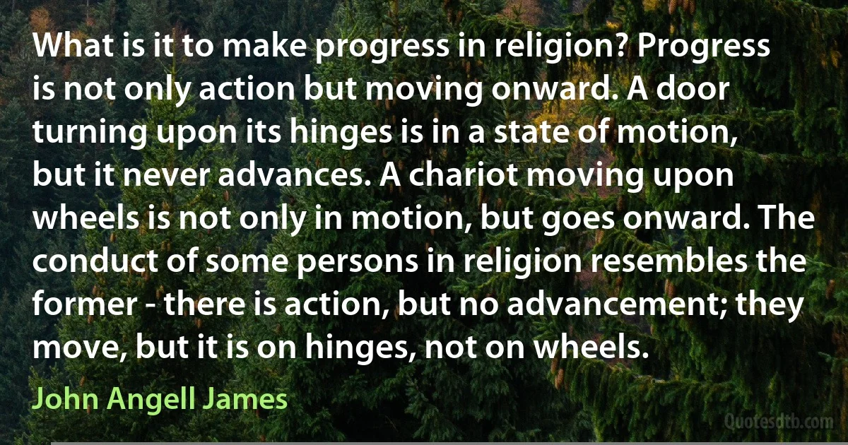 What is it to make progress in religion? Progress is not only action but moving onward. A door turning upon its hinges is in a state of motion, but it never advances. A chariot moving upon wheels is not only in motion, but goes onward. The conduct of some persons in religion resembles the former - there is action, but no advancement; they move, but it is on hinges, not on wheels. (John Angell James)