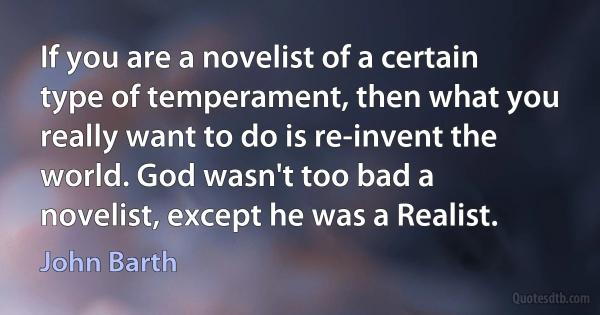 If you are a novelist of a certain type of temperament, then what you really want to do is re-invent the world. God wasn't too bad a novelist, except he was a Realist. (John Barth)