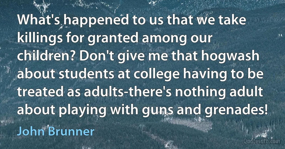 What's happened to us that we take killings for granted among our children? Don't give me that hogwash about students at college having to be treated as adults-there's nothing adult about playing with guns and grenades! (John Brunner)